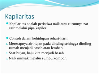 Kapilaritas
Kapilaritas adalah peristiwa naik atau turunnya zat
cair melalui pipa kapiler.
Contoh dalam kehidupan sehari-hari:
1. Meresapnya air hujan pada dinding sehingga dinding
rumah menjadi basah atau lembab.
2.Saat hujan, baju kita menjadi basah
3. Naik minyak melalui sumbu kompor.
 