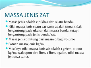 MASSA JENIS ZAT
Massa Jenis adalah ciri khas dari suatu benda.
Nilai massa jenis suatu zat sama adalah sama, tidak
bergantung pada ukuran dan massa benda, tetapi
bergantung pada jenis benda/zat.
Massa jenis dihitung dari massa dibagi volume
Satuan massa jenis kg/m3
Misalnya nilai massa jenis air adalah 1 gr/cm3
= 1000
kg/m3
. walaupun air 1 liter, 2 liter, 1 galon, nilai massa
jenisnya sama.
 