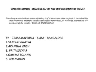 WALK TO EQUALITY : ENSURING SAFETY AND EMPOWERMENT OF WOMEN
The role of women in development of society is of utmost importance. In fact it is the only thing
that determines whether a society is strong and harmonious, or otherwise. Women are the
backbone of the society. ( BY SRI SRI RAVI SHANKAR)
BY – TEAM MAVERICK – SIBM – BANGALORE
1.SANCHIT BAWEJA
2.AKANSHA VAISH
3. VRITI KOCHAR
4.GARIMA SOLANKI
5. ADAN KHAN
 