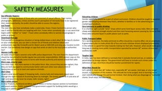 Educating children
Gender sensitivity should be a part of school curriculum. Children should be taught to question
gender stereotyping wherever they find it, whether in families or in the advertising and
marketing of products.
Zero tolerance to public drinking
It is a familiar sight outside "wine" shops which serve hard liquor across India. Men consume
cheap and industrial-strength alcohol and then start harassing women passing by. Arrest or fine
those who consume liquor in public places such as parks.
Public Transport Safety
For a working woman, the daily commute to office should be a routine affair, not an adventure.
A government plan to make photo IDs of bus and auto rickshaw drivers displayed prominently
in the vehicle is a good first step towards making her feel safe. However, what would really go a
long way is creating more public transportation operated by women â€” women drivers and
auxiliary bus staff.
Tougher laws
In India, rape has been defined so narrowly that it excludes forced oral sex, or sodomy, or
penetration by foreign objects. The government will have to include such crimes under the
definition of rape. And there should be harsher punishment for rapists.
What Men Should Do
Let's admit it: most men â€” Indian men, especially â€” are sexists. And rape, or any sexual
assault, is a symptom of this malaise. This attitude has to be purged. And re-learning has to
start individually. Change the patriarchal mindset. Start doing what you disparage as "womanly"
chores. Small steps, but start NOW.
Sex Offender Registry
Create a national database of those who are convicted of sexual offence. Their names,
photographs, addresses, crimes and the court's perception of risk levels have to be registered.
And, more importantly, the public should be able to access the registry.
Just frown
The next time you hear somebody make a sexist joke, frown. Frown hard at the person who
says it and his friends who are laughing with him. Frown when somebody uses a cuss word that
begins with "mother" or "sister". Frown when somebody refers to women disparagingly in
public or private.
Download that app
Find yourself in a dangerous situation or being stalked down a dark alley? At the tap of a button
on your smartphone, you can alert a chosen list of friends and relatives about your
predicament. Apps like Circleof6 and On Watch send an SMS SOS and relay your location to kith
and kin. Can somebody now design an app that sends an alert to the local police authorities
too?
Women traffic cops
All states should have a women-only traffic police department. The men from this department
should be transferred to handle regular law and order responsibilities. With women cops on the
roads, men will eventually come to terms with female authority and women should feel safer.
More cops, smarter cops
Hire more cops. Hire more women in the police force. Also, ensure they are ever vigilant, that
they are tech-equipped to communicate better with each other even about a hint of
lawlessness as well as to track and capture criminals.
24x7 Cities
Imagine what would happen if shopping malls, cinema halls and restaurants stayed open
through the night instead of shuttering down by midnight. The streets would be lit and alive all
night and would truly never be empty. Safer streets, right?
More toilets please
In Uttar Pradesh, Jharkhand and Bihar, lack of toilets in homes exposes women to humiliation
and sexual violence. Public sanitation and government support for building toilets would go a
long way in addressing this problem.
SAFETY MEASURES
 