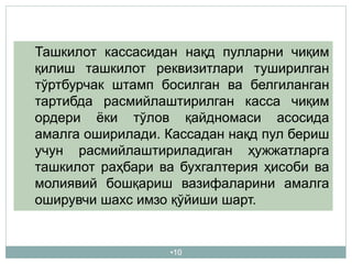 •10
Ташкилот кассасидан нақд пулларни чиқим
қилиш ташкилот реквизитлари туширилган
тўртбурчак штамп босилган ва белгиланган
тартибда расмийлаштирилган касса чиқим
ордери ёки тўлов қайдномаси асосида
амалга оширилади. Кассадан нақд пул бериш
учун расмийлаштириладиган ҳужжатларга
ташкилот раҳбари ва бухгалтерия ҳисоби ва
молиявий бошқариш вазифаларини амалга
оширувчи шахс имзо қўйиши шарт.
 