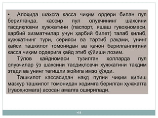 •11
• Алоҳида шахсга касса чиқим ордери билан пул
берилганда, кассир пул олувчининг шахсини
тасдиқловчи ҳужжатини (паспорт, яшаш гувоҳномаси,
ҳарбий хизматчилар учун ҳарбий билет) талаб қилиб,
ҳужжатнинг тури, серияси ва тартиб рақами, унинг
қайси ташкилот томонидан ва қачон берилганлигини
касса чиқим ордерига қайд этиб қўйиши лозим.
Тўлов қайдномаси тузилган ҳолларда пул
олувчилар ўз шахсини тасдиқловчи ҳужжатини тақдим
этади ва унинг тегишли жойига имзо қўяди.
Ташкилот кассасидан нақд пулни чиқим қилиш
мазкур ташкилот томонидан ходимга берилган ҳужжатга
(гувоҳномага) асосан амалга оширилади.
 