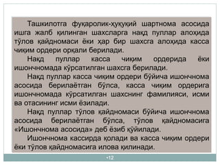 •12
Ташкилотга фуқаролик-ҳуқуқий шартнома асосида
ишга жалб қилинган шахсларга нақд пуллар алоҳида
тўлов қайдномаси ёки ҳар бир шахсга алоҳида касса
чиқим ордери орқали берилади.
Нақд пуллар касса чиқим ордерида ёки
ишончномада кўрсатилган шахсга берилади.
Нақд пуллар касса чиқим ордери бўйича ишончнома
асосида берилаётган бўлса, касса чиқим ордерига
ишончномада кўрсатилган шахснинг фамилияси, исми
ва отасининг исми ёзилади.
Нақд пуллар тўлов қайдномаси бўйича ишончнома
асосида берилаётган бўлса, тўлов қайдномасига
«Ишончнома асосида» деб ёзиб қўйилади.
Ишончнома кассирда қолади ва касса чиқим ордери
ёки тўлов қайдномасига илова қилинади.
 