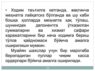 •13
• Ходим таътилга кетганда, вақтинча
меҳнатга лаёқатсиз бўлганда ва шу каби
бошқа ҳолларда меҳнатга ҳақ тўлаш,
шунингдек депонентга ўтказилган
суммаларни ва хизмат сафари
харажатларини бир неча ходимга бериш
тўлов қайдномаси бўйича амалга
оширилиши мумкин.
Муайян шахслар учун бир маротаба
бериладиган пуллар чиқим касса
ордерлари бўйича амалга оширилади.
 