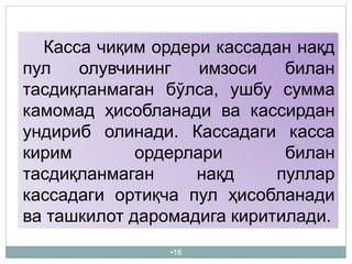 •16
Касса чиқим ордери кассадан нақд
пул олувчининг имзоси билан
тасдиқланмаган бўлса, ушбу сумма
камомад ҳисобланади ва кассирдан
ундириб олинади. Кассадаги касса
кирим ордерлари билан
тасдиқланмаган нақд пуллар
кассадаги ортиқча пул ҳисобланади
ва ташкилот даромадига киритилади.
 