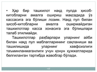 •17
• Ҳар бир ташкилот нақд пулда ҳисоб-
китобларни амалга ошириш мақсадида ўз
кассасига эга бўлиши лозим. Нақд пул билан
ҳисоб-китобларни амалга оширмайдиган
ташкилотлар касса хонасига эга бўлишлари
талаб этилмайди.
Ташкилотлар раҳбарлари уларнинг айби
билан нақд пул маблағларининг сақланиши ва
ташилишида уларнинг хавфсизлиги
таъминланмаганлиги учун қонун ҳужжатларида
белгиланган тартибда жавобгар бўлади.
 