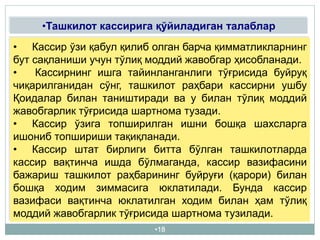 •18
•Ташкилот кассирига қўйиладиган талаблар
• Кассир ўзи қабул қилиб олган барча қимматликларнинг
бут сақланиши учун тўлиқ моддий жавобгар ҳисобланади.
• Кассирнинг ишга тайинланганлиги тўғрисида буйруқ
чиқарилганидан сўнг, ташкилот раҳбари кассирни ушбу
Қоидалар билан таништиради ва у билан тўлиқ моддий
жавобгарлик тўғрисида шартнома тузади.
• Кассир ўзига топширилган ишни бошқа шахсларга
ишониб топшириши тақиқланади.
• Кассир штат бирлиги битта бўлган ташкилотларда
кассир вақтинча ишда бўлмаганда, кассир вазифасини
бажариш ташкилот раҳбарининг буйруғи (қарори) билан
бошқа ходим зиммасига юклатилади. Бунда кассир
вазифаси вақтинча юклатилган ходим билан ҳам тўлиқ
моддий жавобгарлик тўғрисида шартнома тузилади.
 