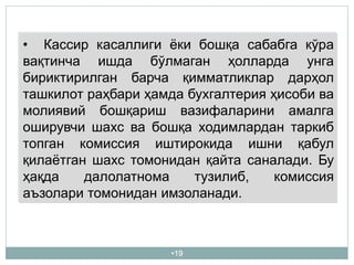 •19
• Кассир касаллиги ёки бошқа сабабга кўра
вақтинча ишда бўлмаган ҳолларда унга
бириктирилган барча қимматликлар дарҳол
ташкилот раҳбари ҳамда бухгалтерия ҳисоби ва
молиявий бошқариш вазифаларини амалга
оширувчи шахс ва бошқа ходимлардан таркиб
топган комиссия иштирокида ишни қабул
қилаётган шахс томонидан қайта саналади. Бу
ҳақда далолатнома тузилиб, комиссия
аъзолари томонидан имзоланади.
 