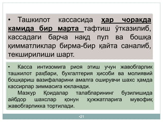 •21
• Ташкилот кассасида ҳар чоракда
камида бир марта тафтиш ўтказилиб,
кассадаги барча нақд пул ва бошқа
қимматликлар бирма-бир қайта саналиб,
текширилиши шарт.
• Касса интизомига риоя этиш учун жавобгарлик
ташкилот раҳбари, бухгалтерия ҳисоби ва молиявий
бошқариш вазифаларини амалга оширувчи шахс ҳамда
кассирлар зиммасига юкланади.
Мазкур Қоидалар талабларининг бузилишида
айбдор шахслар қонун ҳужжатларига мувофиқ
жавобгарликка тортилади.
 