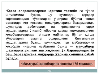 •22
•Касса операцияларини юритиш тартиби ва тўлов
интизомини бузиш, шу жумладан, қарздор
корхоналардан тўловларни ундириш бўйича солиқ
органларининг инкасса топшириқларини бажармаслик,
шунингдек дебиторлик ва кредиторлик қарзи
муддатларини ўтказиб юбориш ҳамда корхоналарнинг
ҳисобварақларида тегишли маблағлар бўлган ҳолда
тўловларни амалга оширишнинг белгиланган
муддатларини бузиш, шунингдек пул маблағларини
ҳисобдан чиқариш навбатини бузиш — мансабдор
шахсларга энг кам иш ҳақининг ўн бараваридан ўн
беш бараваригача миқдорда жарима солишга сабаб
бўлади.
•Маъмурий жавобгарлик кодекси 175 моддаси.
 