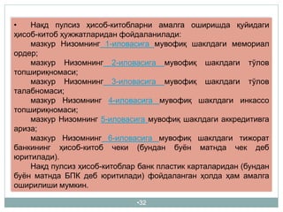 •32
• Нақд пулсиз ҳисоб-китобларни амалга оширишда қуйидаги
ҳисоб-китоб ҳужжатларидан фойдаланилади:
мазкур Низомнинг 1-иловасига мувофиқ шаклдаги мемориал
ордер;
мазкур Низомнинг 2-иловасига мувофиқ шаклдаги тўлов
топшириқномаси;
мазкур Низомнинг 3-иловасига мувофиқ шаклдаги тўлов
талабномаси;
мазкур Низомнинг 4-иловасига мувофиқ шаклдаги инкассо
топшириқномаси;
мазкур Низомнинг 5-иловасига мувофиқ шаклдаги аккредитивга
ариза;
мазкур Низомнинг 6-иловасига мувофиқ шаклдаги тижорат
банкининг ҳисоб-китоб чеки (бундан буён матнда чек деб
юритилади).
Нақд пулсиз ҳисоб-китоблар банк пластик карталаридан (бундан
буён матнда БПК деб юритилади) фойдаланган ҳолда ҳам амалга
оширилиши мумкин.
 
