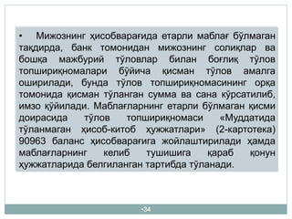 •34
• Мижознинг ҳисобварағида етарли маблағ бўлмаган
тақдирда, банк томонидан мижознинг солиқлар ва
бошқа мажбурий тўловлар билан боғлиқ тўлов
топшириқномалари бўйича қисман тўлов амалга
оширилади, бунда тўлов топшириқномасининг орқа
томонида қисман тўланган сумма ва сана кўрсатилиб,
имзо қўйилади. Маблағларнинг етарли бўлмаган қисми
доирасида тўлов топшириқномаси «Муддатида
тўланмаган ҳисоб-китоб ҳужжатлари» (2-картотека)
90963 баланс ҳисобварағига жойлаштирилади ҳамда
маблағларнинг келиб тушишига қараб қонун
ҳужжатларида белгиланган тартибда тўланади.
 