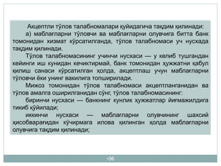 •36
Акцептли тўлов талабномалари қуйидагича тақдим қилинади:
а) маблағларни тўловчи ва маблағларни олувчига битта банк
томонидан хизмат кўрсатилганда, тўлов талабномаси уч нусхада
тақдим қилинади.
Тўлов талабномасининг учинчи нусхаси — у келиб тушгандан
кейинги иш кунидан кечиктирмай, банк томонидан ҳужжатни қабул
қилиш санаси кўрсатилган ҳолда, акцептлаш учун маблағларни
тўловчи ёки унинг вакилига топширилади.
Мижоз томонидан тўлов талабномаси акцептланганидан ва
тўлов амалга оширилганидан сўнг, тўлов талабномасининг:
биринчи нусхаси — банкнинг кунлик ҳужжатлар йиғмажилдига
тикиб қўйилади;
иккинчи нусхаси — маблағларни олувчининг шахсий
ҳисобварағидан кўчирмага илова қилинган ҳолда маблағларни
олувчига тақдим қилинади;
 