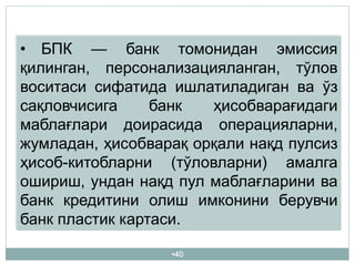 •40
• БПК — банк томонидан эмиссия
қилинган, персонализацияланган, тўлов
воситаси сифатида ишлатиладиган ва ўз
сақловчисига банк ҳисобварағидаги
маблағлари доирасида операцияларни,
жумладан, ҳисобварақ орқали нақд пулсиз
ҳисоб-китобларни (тўловларни) амалга
ошириш, ундан нақд пул маблағларини ва
банк кредитини олиш имконини берувчи
банк пластик картаси.
 