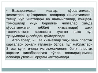•5
• Бажарилмаган ишлар, кўрсатилмаган
хизматлар, қайтарилган товарлар (ишлатилмаган
темир йўл чипталари ва авиачипталар, концерт-
томошалар учун берилган чипталар ҳамда
кўрсатилмаган тиббиёт хизматлари) ҳақи
ташкилотнинг кассасига тушган нақд пул
тушумлари ҳисобидан қайтарилади.
Агар товар, иш ва хизматлар ҳақи банк пластик
карталари орқали тўланган бўлса, пул маблағлари
3 иш куни ичида истеъмолчининг банк пластик
картаси ҳисобварағига тўлов топшириқномаси
асосида ўтказиш орқали қайтарилади.
 