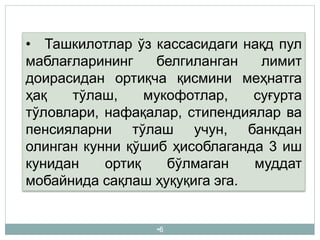 •6
• Ташкилотлар ўз кассасидаги нақд пул
маблағларининг белгиланган лимит
доирасидан ортиқча қисмини меҳнатга
ҳақ тўлаш, мукофотлар, суғурта
тўловлари, нафақалар, стипендиялар ва
пенсияларни тўлаш учун, банкдан
олинган кунни қўшиб ҳисоблаганда 3 иш
кунидан ортиқ бўлмаган муддат
мобайнида сақлаш ҳуқуқига эга.
 