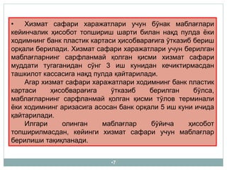 •7
• Хизмат сафари харажатлари учун бўнак маблағлари
кейинчалик ҳисобот топшириш шарти билан нақд пулда ёки
ходимнинг банк пластик картаси ҳисобварағига ўтказиб бериш
орқали берилади. Хизмат сафари харажатлари учун берилган
маблағларнинг сарфланмай қолган қисми хизмат сафари
муддати тугаганидан сўнг 3 иш кунидан кечиктирмасдан
ташкилот кассасига нақд пулда қайтарилади.
Агар хизмат сафари харажатлари ходимнинг банк пластик
картаси ҳисобварағига ўтказиб берилган бўлса,
маблағларнинг сарфланмай қолган қисми тўлов терминали
ёки ходимнинг аризасига асосан банк орқали 5 иш куни ичида
қайтарилади.
Илгари олинган маблағлар бўйича ҳисобот
топширилмасдан, кейинги хизмат сафари учун маблағлар
берилиши тақиқланади.
 