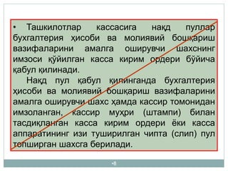 •8
• Ташкилотлар кассасига нақд пуллар
бухгалтерия ҳисоби ва молиявий бошқариш
вазифаларини амалга оширувчи шахснинг
имзоси қўйилган касса кирим ордери бўйича
қабул қилинади.
Нақд пул қабул қилинганда бухгалтерия
ҳисоби ва молиявий бошқариш вазифаларини
амалга оширувчи шахс ҳамда кассир томонидан
имзоланган, кассир муҳри (штампи) билан
тасдиқланган касса кирим ордери ёки касса
аппаратининг изи туширилган чипта (слип) пул
топширган шахсга берилади.
 
