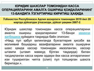 •9
ЮРИДИК ШАХСЛАР ТОМОНИДАН КАССА
ОПЕРАЦИЯЛАРИНИ АМАЛГА ОШИРИШ ҚОИДАЛАРИНИНГ
13-БАНДИГА ЎЗГАРТИРИШ КИРИТИШ ҲАҚИДА
Ўзбекистон Республикаси Адлия вазирлиги томонидан 2019 йил 28
мартда рўйхатдан ўтказилди, рўйхат рақами 2687-2
Юридик шахслар томонидан касса операцияларини
амалга ошириш қоидаларининг 13-банди иккинчи
хатбошиси қуйидаги таҳрирда баён этилсин:
«Нақд пул қабул қилинганда бухгалтерия ҳисоби ва
молиявий бошқариш вазифаларини амалга оширувчи
шахс ҳамда кассир томонидан имзоланган, кассир
штампи (штамп мавжуд бўлган тақдирда) билан
тасдиқланган касса кирим ордери ёки касса аппаратининг
изи туширилган чипта (слип) пул топширган шахсга
берилади.».
 
