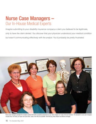 10 The Standard May 2007
Nurse Case Managers –
Our In-House Medical Experts
Nurse case managers translate the complex medical information provided by physicians so our claim analysts can make informed decisions. The Standard’s nurse case managers
include (front, from left) Lori Sauer and Carol Short; (back, from left) Sue Sprattler, Ruth McClurg, Mary Malone and Monica Hufnagel.
Imagine submitting to your disability insurance company a claim you believed to be legitimate,
only to have the claim denied. You discover that your physician understood your medical condition
but wasn’t communicating effectively with the analyst. You’d probably be pretty frustrated.
 