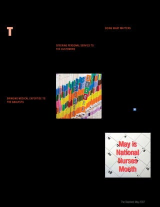 The Standard May 2007 11
the physician. They help provide a complete
picture that enables us to make better
decisions and provides our customers with a
personal touch.”
Offering Personal Service to
the Customers
The personal touch NCMs provide to
customers may include helping them sort
out their medical histories, clarifying what
records the analyst has or just listening. To
the claimant, a NCM offers a calming and
personal voice.
When analyst Nick Warne spoke with a
distraught customer with a long-standing
history of depression, post-traumatic stress
disorder and other physical conditions, he
was unable to ease her despondency. He
referred her to an NCM, who spoke with
her on the phone, clarified her myriad
conditions and, more importantly, eased
her concerns about whether we understood
her condition. When Nick spoke with the
customer a second time, she again cried
— but this time it was because the NCM had
worked so hard to understand her complex
medical problems and had cared enough to
speak with her when she was so depressed
and expressing a desire to end her life.
Doing What Matters
You won’t see them walking the halls in
scrubs or pulling out stethoscopes for a quick
examination. But the extensive nursing
training and experience of The Standard’s
nurse case managers provide the company
with the same commitment, compassion
and expertise you’d expect from a nurse in a
hospital or doctor’s office.
Mary Malone sums up the role of NCMs at
The Standard: “By providing accurate and
timely service to our internal customers, they
in turn are able to provide quality service to
our external customers.”
Our company and customers benefit from our
NCMs every day, but May is National Nurses
Month, making it a perfect time to celebrate
and appreciate the dedicated nurse case
managers who help ensure we continue to do
what matters, acting in the best interests of
our customers. (Treats, thank-you e-mails and
smiles are all appreciated.) S
T
his was an actual situation in which
Mary Malone, one of our nurse case
managers, recently found herself.
When Mary called the customer, she learned
more about her condition and discovered
that the physician’s office had not sent the
analyst complete medical records. Mary
obtained more details, and the analyst was
then able to make a more informed decision
— this time, in favor of the customer.
The 35 nurse case managers at The Standard
are our in-house medical experts, bringing
to their positions an average of 20 years of
clinical nursing experience. Consulting on
disability, life and waiver of premium claims,
they interact closely with claim analysts,
clients and physicians to ensure the correct
claim decisions are made.
Bringing Medical Expertise to
the Analysts
Ask any claim analyst and they’ll tell you
nurse case managers help them do their
jobs more effectively and efficiently. NCMs
translate the complex medical information
provided by physicians so our analysts can
make informed decisions. “My job is to be
clear, concise and non-biased,” says NCM
Ruth McClurg.
Nurse case managers consult on a great
variety of conditions (from bunions to
heart conditions to blood disorders) and a
wide range of treatments (including state-
of-the-art, experimental and alternative
treatments). With the insight and clarity
brought by the NCMs, claim analysts are able
to better understand a customer’s medical
condition, as well as their prognosis and
limitations. As Carol Buschke, supervisor
of disability benefits, explains, “We all gain
insights when our NCMs review a claim,
contact the claimant and make contact with
May is
National
Nurses
Month
 