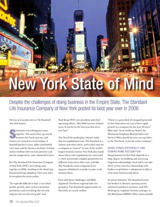 14 The Standard May 2007
Part one of a two-part story on The Standard’s
New York business
S
ometimes everything just comes
together. The moon lines up exactly
between the Earth and sun, and
viewers are treated to a total eclipse. A
baseball pitcher’s curve, slider and fastball
can’t miss, and he throws a no-hitter. Carbon
atoms combine with extreme pressure and
precise temperature, and a diamond is born.
For The Standard Life Insurance Company
of New York (SNY), everything came
together in 2006, resulting in the StanCorp
Financial Group subsidiary’s best year since
its inception five years earlier.
“It’s typically difficult to have a year when
profits, growth, sales, in-force premium,
persistency and everything else not only
improve but exceed your goals,” said
Neal King, SNY’s vice president and chief
operating officer. “But 2006 was one of those
years. It was by far the best year that we’ve
ever had.”
The New York marketplace doesn’t make
that accomplishment easy. The Standard is a
relative newcomer there, and it takes time for
a company to “mature” in one of the world’s
largest business centers. New York also stands
alone where state regulations are concerned
— their notoriously complex parameters are
different from every other state, and like
The Standard, many companies form
separate subsidiaries to make it easier to do
business there.
Even with these challenges, said Mike
Appaneal, Northeast regional sales vice
president, The Standard’s opportunities in
New York are nearly endless.
“There is a great deal of untapped potential
in New York where we can achieve rapid
growth as a company for the next 10 years,”
Mike said. “As we build our brand, the
Manhattan Employee Benefits Sales and
Service Office should become our top office
in the Northeast, if not the entire company.”
Doing things differently and
gaining name recognition
Doing business in New York depends to a
large degree on building and nurturing
long-term relationships. Neal said it can take
three or four years for relationships with
brokers to gel before a salesperson is able to
write more business with them.
To attract business, The Standard invites
key brokers to dinners, sporting events
and lunch-and-learn seminars, said Nils
Hedengren, employee benefits manager in
the Manhattan EBSSO. Other tactics include
New York State of Mind
Despite the challenges of doing business in the Empire State, The Standard
Life Insurance Company of New York posted its best year ever in 2006
 