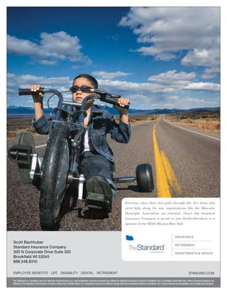 Everyone takes their own path through life. For those who
need help along the way, organizations like the Muscular
Dystrophy Association are essential. That’s why Standard
Insurance Company is proud to join Harley-Davidson as a
sponsor of the MDA’s Black-n-Blue Ball.
INSURANCE
RETIREMENT
INVESTMENTS  ADVICE
The Standard is a marketing name for StanCorp Financial Group, Inc. and subsidiaries. Insurance products are offered by Standard Insurance Company of Portland, Ore. in all states except New York, where insurance products are
offered byThe Standard Life Insurance Company of NewYork ofWhite Plains,N.Y.Investment services are offered through StanCorp InvestmentAdvisers of Portland,Ore.Product features and availability vary by state and company.
EMPLOYEE BENEFITS LIFE DISABILITY DENTAL RETIREMENT STANDARD.COM
Scott Bachhuber
Standard Insurance Company
300 N Corporate Drive Suite 320
Brookfield WI 53045
888.548.8310
 