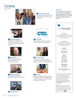 They’re picture-perfect examples of how
to move up in the company. Clockwise
from left, Mickey Meyer, Keith Feist, Dawn
McMaster, Gregg Harrod and Jody Pfeifer
pose with their employee photos from
yesteryear.
 The Standard May 2007
Contents
The Standard will lead the financial
services industry in integrity, expertise
and customer service.
Our Vision
Editor
Mark Goldstein
Senior Designer
Steve Ferrero
Writers
Amy Bennett
Kathy Born
Teri Cettina
Jennifer Floyd
Tami Matthews
Michael Tevlin
Photographers
Eric Coleman
Corin Dupree
Director of Creative Services
Will Carter
The Standard is produced by Standard
Insurance Company’s Corporate
Communications Department,
1100 SW Sixth Ave., P7A, Portland,
OR 97204. Please send story
ideas, comments or suggestions to
magazine@standard.com or call
971.321.6039.
Recycle! When you’ve finished
reading this magazine, please place
it in a newspaper recycling container.
The Standard is printed on recycled
paper with soy ink.
To help people achieve financial
security so they can confidently
pursue their dreams.
Our Purpose
Our nurse case managers translate
medical information, enabling claim
analysts to make more informed decisions.
Jim Titus discusses StanCorp
Investment Advisers’ new
educational seminars.
9 Guest Column 10 In-House Experts
May 2007
An eight-person team strives to
combine our companies into one
that’s stronger than either would be
on its own.
6 Invesmart Integration
What’s happening with the California
Teachers Association preparations?
CTA Update8
Employees who’ve advanced at The
Standard offer tips on how you too
can succeed.
Promoting from Within4
Brand in Action16
Planning for the unexpected
protects our customers if a crisis hits.
12 Business Continuity
Despite the challenges of doing business
in the Empire State, The Standard Life
Insurance Company of New York posted
its best year ever in 2006.
New York14
On the cover
 