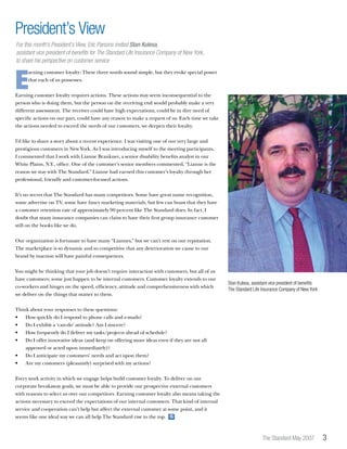 The Standard May 2007 
E
arning customer loyalty: These three words sound simple, but they evoke special power
that each of us possesses.
Earning customer loyalty requires actions. These actions may seem inconsequential to the
person who is doing them, but the person on the receiving end would probably make a very
different assessment. The receiver could have high expectations, could be in dire need of
specific actions on our part, could have any reason to make a request of us. Each time we take
the actions needed to exceed the needs of our customers, we deepen their loyalty.
I’d like to share a story about a recent experience. I was visiting one of our very large and
prestigious customers in New York. As I was introducing myself to the meeting participants,
I commented that I work with Lianne Brankner, a senior disability benefits analyst in our
White Plains, N.Y., office. One of the customer’s senior members commented, “Lianne is the
reason we stay with The Standard.” Lianne had earned this customer’s loyalty through her
professional, friendly and customer-focused actions.
It’s no secret that The Standard has many competitors. Some have great name recognition,
some advertise on TV, some have fancy marketing materials, but few can boast that they have
a customer retention rate of approximately 90 percent like The Standard does. In fact, I
doubt that many insurance companies can claim to have their first group insurance customer
still on the books like we do.
Our organization is fortunate to have many “Liannes,” but we can’t rest on our reputation.
The marketplace is so dynamic and so competitive that any deterioration we cause to our
brand by inaction will have painful consequences.
You might be thinking that your job doesn’t require interaction with customers, but all of us
have customers; some just happen to be internal customers. Customer loyalty extends to our
co-workers and hinges on the speed, efficiency, attitude and comprehensiveness with which
we deliver on the things that matter to them.
Think about your responses to these questions:
•	 How quickly do I respond to phone calls and e-mails?
•	 Do I exhibit a ‘can-do’ attitude? Am I sincere?
•	 How frequently do I deliver my tasks/projects ahead of schedule?
•	 Do I offer innovative ideas (and keep on offering more ideas even if they are not all 		
	 approved or acted upon immediately)?
•	 Do I anticipate my customers’ needs and act upon them?
•	 Are my customers (pleasantly) surprised with my actions?
Every work activity in which we engage helps build customer loyalty. To deliver on our
corporate breakaway goals, we must be able to provide our prospective external customers
with reasons to select us over our competitors. Earning customer loyalty also means taking the
actions necessary to exceed the expectations of our internal customers. That kind of internal
service and cooperation can’t help but affect the external customer at some point, and it
seems like one ideal way we can all help The Standard rise to the top. S
President’s View
For this month’s President’s View, Eric Parsons invited Stan Kulesa,
assistant vice president of benefits for The Standard Life Insurance Company of New York,
to share his perspective on customer service
Stan Kulesa, assistant vice president of benefits
The Standard Life Insurance Company of New York
 