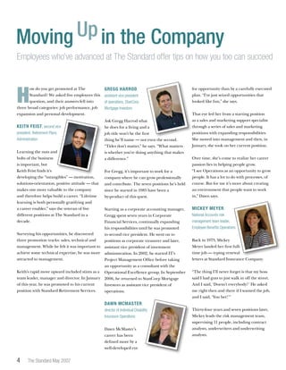 The Standard May 2007
H
ow do you get promoted at The
Standard? We asked five employees this
question, and their answers fell into
three broad categories: job performance, job
expansion and personal development.
Keith Feist, second vice
president, Retirement Plans
Administration
Learning the nuts and
bolts of the business
is important, but
Keith Feist finds it’s
developing the “intangibles” — motivation,
solutions-orientation, positive attitude — that
makes one more valuable to the company
and therefore helps build a career. “Lifetime
learning is both personally gratifying and
a career enabler,” says the veteran of five
different positions at The Standard in a
decade.
Surveying his opportunities, he discovered
three promotion tracks: sales, technical and
management. While he felt it was important to
achieve some technical expertise, he was more
attracted to management.
Keith’s rapid move upward included stints as a
team leader, manager and director. In January
of this year, he was promoted to his current
position with Standard Retirement Services.
Gregg Harrod,
assistant vice president
of operations, StanCorp
Mortgage Investors
Ask Gregg Harrod what
he does for a living and a
job title won’t be the first
thing he’ll name — not even the second.
“Titles don’t matter,” he says. “What matters
is whether you’re doing anything that makes
a difference.”
For Gregg, it’s important to work for a
company where he can grow professionally
and contribute. The seven positions he’s held
since he started in 1985 have been a
by-product of this quest.
Starting as a corporate accounting manager,
Gregg spent seven years in Corporate
Financial Services, continually expanding
his responsibilities until he was promoted
to second vice president. He went on to
positions as corporate treasurer and later,
assistant vice president of investment
administration. In 2002, he started IT’s
Project Management Office before taking
an opportunity as a consultant with the
Operational Excellence group. In September
2006, he returned to StanCorp Mortgage
Investors as assistant vice president of
operations.
Dawn McMaster,
director of Individual Disability
Insurance Operations
Dawn McMaster’s
career has been
defined more by a
well-developed eye
Moving Upin the Company
Employees who’ve advanced at The Standard offer tips on how you too can succeed
for opportunity than by a carefully executed
plan. “I’ve just seized opportunities that
looked like fun,” she says.
That eye led her from a starting position
as a sales and marketing support specialist
through a series of sales and marketing
positions with expanding responsibilities.
She moved into management and then, in
January, she took on her current position.
Over time, she’s come to realize her career
passion lies in helping people grow.
“I see Operations as an opportunity to grow
people. It has a lot to do with processes, of
course. But for me it’s more about creating
an environment that people want to work
in,” Dawn says.
Mickey Meyer,
National Accounts risk
management team leader,
Employee Benefits Operations
Back in 1973, Mickey
Meyer landed her first full-
time job — typing renewal
letters at Standard Insurance Company.
“The thing I’ll never forget is that my boss
said I had guts to just walk in off the street.
And I said, ‘Doesn’t everybody?’ He asked
me right then and there if I wanted the job,
and I said, ‘You bet!’”
Thirty-four years and seven positions later,
Mickey leads the risk management team,
supervising 11 people, including contract
analysts, underwriters and underwriting
analysts.
 
