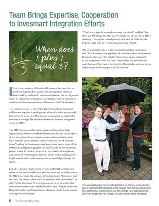 The Standard May 2007
I
f you’re an employee of Standard Retirement Services, Inc., or
StanCorp Equities, Inc., you’ve seen this equation before. It
doesn’t add up in the strict mathematical sense, but in a figurative
sense, it’s what we’re striving for as our employees work together to
combine the business operations of Invesmart and The Standard.
The point, of course, is this: What The Standard and Invesmart
will become together is much greater than what either entity could
have achieved on its own. One way we are ensuring we realize this
outcome is through The Standard Invesmart Business Integration
Team, or SIBIT.
The SIBIT is composed of eight employees drawn from both
organizations who have worked full time since last fall on all aspects
of the integration, from business process to systems integration.
Each member acts as a liaison to one or more of the 18 “practice
teams” leading the business process integration, one or more of the
29 business integration projects and one or more of the 55 systems
project teams. In this way, they can serve as both a clearinghouse
and a conduit of information between all the teams, helping avoid
duplication of effort and ensuring that no detail slips through the
cracks.
Joel Mee, director of retirement services and SIBIT member, also
serves on the health and welfare practice team and recently came to
the SIBIT meeting with a request of his teammates. “Invesmart had
Section 125 cafeteria plans and The Standard didn’t have those,” he
said. ”As the Invesmart Web sites go away, we need to replace that
content on standard.com and the PlanNet®
sites.” So Joel spoke with
Delores Hankins and Sabin Larson, who serve on the teams that are
making Web site changes.
“That’s a very specific example — a very tiny detail,” said Joel, “but
there are 100 things like that in every single one of our weekly SIBIT
meetings. Having this central place to deal with all of the details
helps us make sure we’re not leaving anything behind.”
“We’ve found this to be a really successful model for integration,”
said Chris Raudonis, vice president of retirement plans for Standard
Retirement Services. “It’s helpful that we have a team dedicated
to the integration effort full time, but probably the most valuable
contribution of the team is their depth of knowledge and experience
with so many different aspects of the business.”
Team Brings Expertise, Cooperation
to Invesmart Integration Efforts
The Invesmart Integration Team is at the forefront of our efforts to combine the best
parts of Invesmart with the best parts of The Standard. Team members include (from
left), Scott Keswick, Delores Hankins, Joel Mee, Nicholas Lenzi, Sabin Larson and
Dana Feist. Not pictured: Alex Gonzales (San Jose) and Neil Moody (Harrisburg).
 
