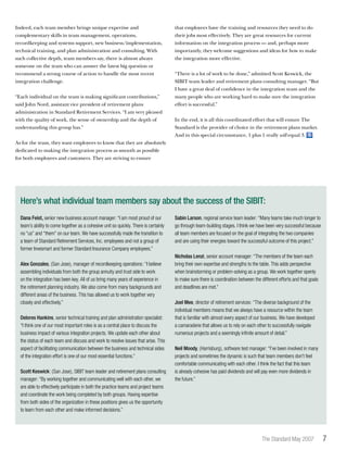 The Standard May 2007 
Dana Feist, senior new business account manager: “I am most proud of our
team’s ability to come together as a cohesive unit so quickly. There is certainly
no “us” and “them” on our team. We have successfully made the transition to
a team of Standard Retirement Services, Inc. employees and not a group of
former Invesmart and former Standard Insurance Company employees.”
Alex Gonzales, (San Jose), manager of recordkeeping operations: “I believe
assembling individuals from both the group annuity and trust side to work
on the integration has been key. All of us bring many years of experience in
the retirement planning industry. We also come from many backgrounds and
different areas of the business. This has allowed us to work together very
closely and effectively.”
Delores Hankins, senior technical training and plan administration specialist:
“I think one of our most important roles is as a central place to discuss the
business impact of various integration projects. We update each other about
the status of each team and discuss and work to resolve issues that arise. This
aspect of facilitating communication between the business and technical sides
of the integration effort is one of our most essential functions.”
Scott Keswick: (San Jose), SIBIT team leader and retirement plans consulting
manager: “By working together and communicating well with each other, we
are able to effectively participate in both the practice teams and project teams
and coordinate the work being completed by both groups. Having expertise
from both sides of the organization in these positions gives us the opportunity
to learn from each other and make informed decisions.”
Sabin Larson, regional service team leader: “Many teams take much longer to
go through team-building stages. I think we have been very successful because
all team members are focused on the goal of integrating the two companies
and are using their energies toward the successful outcome of this project.”
Nicholas Lenzi, senior account manager: “The members of the team each
bring their own expertise and strengths to the table. This adds perspective
when brainstorming or problem-solving as a group. We work together openly
to make sure there is coordination between the different efforts and that goals
and deadlines are met.”
Joel Mee, director of retirement services: “The diverse background of the
individual members means that we always have a resource within the team
that is familiar with almost every aspect of our business. We have developed
a camaraderie that allows us to rely on each other to successfully navigate
numerous projects and a seemingly infinite amount of detail.”
Neil Moody, (Harrisburg), software test manager: “I’ve been involved in many
projects and sometimes the dynamic is such that team members don’t feel
comfortable communicating with each other. I think the fact that this team
is already cohesive has paid dividends and will pay even more dividends in
the future.”
Here’s what individual team members say about the success of the SIBIT:
Indeed, each team member brings unique expertise and
complementary skills in team management, operations,
recordkeeping and systems support, new business/implementation,
technical training, and plan administration and consulting. With
such collective depth, team members say, there is almost always
someone on the team who can answer the latest big question or
recommend a strong course of action to handle the most recent
integration challenge.
“Each individual on the team is making significant contributions,”
said John Nord, assistant vice president of retirement plans
administration in Standard Retirement Services. “I am very pleased
with the quality of work, the sense of ownership and the depth of
understanding this group has.”
As for the team, they want employees to know that they are absolutely
dedicated to making the integration process as smooth as possible
for both employees and customers. They are striving to ensure
that employees have the training and resources they need to do
their jobs most effectively. They are great resources for current
information on the integration process — and, perhaps more
importantly, they welcome suggestions and ideas for how to make
the integration more effective.
“There is a lot of work to be done,” admitted Scott Keswick, the
SIBIT team leader and retirement plans consulting manager. “But
I have a great deal of confidence in the integration team and the
many people who are working hard to make sure the integration
effort is successful.”
In the end, it is all this coordinated effort that will ensure The
Standard is the provider of choice in the retirement plans market.
And in this special circumstance, 1 plus 1 really will equal 3. S
 