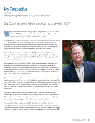 The Standard May 2007 
W
hat are the tax implications of using Oregon’s 529 plan to save for my kids’ college
education? Which parts of the Pension Protection Act affect me? How should I
structure my investments in the five years just before I retire?
When people have questions like this, they often turn to their significant others, their parents
or even their friends who “know the stock market.” We want them to turn to StanCorp
Investment Advisers instead because we have the expertise to answer their questions and
help them solve problems — and we provide the best customer service. Our sole purpose is
providing objective financial planning and advice to people and their families.
StanCorp Investment Advisers had a fantastic 2006. We grew substantially through
acquisitions of several investment advisory firms in Washington and California, and we also
opened a new storefront office in the Standard Plaza. This year one of our goals is to reach
out to more individual clients as well.
Because we want people to seek our guidance about financial topics that affect their lives,
we looked for ways to build our reputation and visibility. We recently began a series of
educational seminars in Portland and will expand them to our other offices in the coming
months. So far we have covered “The Pension Protection Act of 2006” and “Exploring Options
for College Funding.” Future topics may include handling an inheritance and entering the
“Red Zone”— the five years before retirement.
These seminars feature an SIA investment counselor and an outside expert, such as an estate
planning attorney or, in the case of the college funding seminar, the executive director of the
Oregon 529 College Savings Network. It’s challenging to fully explore a topic in one hour, but
these seminars can provide context, point out planning opportunities and alert attendees to
areas they may need to explore further, such as the tax implications of setting up a college
savings plan.
Our college funding seminar was held over breakfast in a hotel and attracted a diverse
audience. For about half of the attendees, it was their first exposure to StanCorp Investment
Advisers. The topic stimulated an exciting question-and-answer session, and several people
expressed interest in learning more about what we do for our private clients.
Seminars will be a big part of increasing SIA’s client base this year. Plans also call for
collecting information on a variety of financial issues and making it available to consumers
through our Web site or from our investment counselors. All these strategies will help us build
credibility for SIA as the natural choice for helping people secure their financial future. S
My Perspective
Jim Titus
Business Development Manager, StanCorp Investment Advisers
StanCorp Investment Advisers expects more growth in 2007
 
