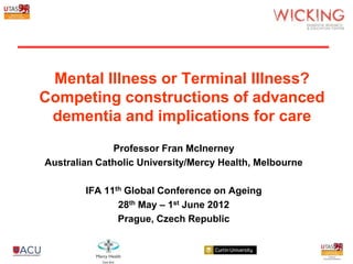 Mental Illness or Terminal Illness?
Competing constructions of advanced
 dementia and implications for care
              Professor Fran McInerney
Australian Catholic University/Mercy Health, Melbourne

        IFA 11th Global Conference on Ageing
               28th May – 1st June 2012
               Prague, Czech Republic
 
