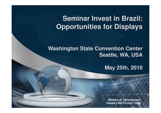 Seminar Invest in Brazil:
  Opportunities for Displays


Washington State Convention Center
                  Seattle, WA, USA

                    May 25th, 2010




                       Ministry of Development,
                     Industry and Foreign Trade
 