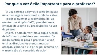 Por que a voz é tão importante para o professor?
A Voz carrega palavras e também passa
uma mensagem emocional atrelada a elas.
Todos já tivemos a experiência de, ao
escutar um simples “alô”, perceber uma
emoção de alegria ou preocupação na voz
da pessoa.
Assim, o som da voz tem a dupla função
de informar conteúdo e sentimentos. De
modo particular para o professor, a voz
ensina, direciona os alunos, mostra
atenção, carinho e é o principal recurso de
transmissão do conteúdo de aula.
 