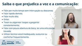Falar por muito tempo sem interrupção ou descanso;
Falar rápido demais;
Falar muito alto;
Gritar;
Tossir ou pigarrear (raspar a garganta)
constantemente;
Falar com pouca abertura de boca, ter uma articulação
travada;
Utilizar técnica vocal inadequada, sussurrar ou
cochichar frequentemente.
Saiba o que prejudica a voz e a comunicação:
 