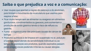 Usar roupas que apertam a região do pescoço e do abdômen,
pois limitam o movimento da musculatura que usamos para
respirar e falar;
Ficar muito tempo sem se alimentar ou exagerar em alimentos
gordurosos, condimentados ou gasosos, pois aumentam a
produção de ácido gástrico tendo o risco de refluxo ou
gastrite;
Fumo - o cigarro é uma das principais causas de câncer de
laringe;
Produtos químicos e de limpeza em suspensão no ar, poluição
e fumaça, dependendo da sensibilidade individual ou ao
tempo de exposição aos produtos, quando aspirados passam
pelas pregas vocais podendo irritá-las ou causar alergias .
Saiba o que prejudica a voz e a comunicação:
 