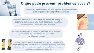 O que pode prevenir problemas vocais?
Hidrate-se, “bebericando” pequenos goles de água, durante o
dia e enquanto fizer uso profissional da voz.
Pratique a Respiração nasal preferencialmente e na região
abdominal pois fornece uma maior capacidade fonatória,
gerando menos cansaço ao falar ou cantar.
Articule bem as palavras, evitando o esforço vocal. Manter a
postura correta possibilita uma expressão
vocal livre de tensões.
Pratique o aquecimento e desaquecimento Vocal. O aquecimento
prepara a voz para atividade laboral. E o desaquecimento, tem como
objetivo, retornar ao ajuste muscular da voz falada (os exercícios
serão apresentados no módulo 5).
 