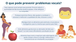 O que pode prevenir problemas vocais?
Faça repouso vocal sempre que possível. Procure reduzir a
quantidade de fala durante quadros gripais, crises alérgicas
ou rouquidão.
Pratique exercícios físicos, eles ajudam a combater o
estresse e melhoram a qualidade de vida, inclusive o sono.
Mastigue bem os alimentos pois estimula a musculatura
mastigatória, que é a mesma que usamos para falar.
Evite alimentos gordurosos ou derivados de leite que
“pesam” no trato vocal, dificultando a produção da voz.
Alimentos leves como a maçã tem ação adstringente, que
ajuda a limpar a boca e a faringe, melhorando a
ressonância da voz e facilitando sua projeção.
 