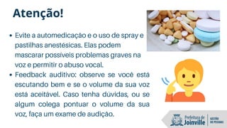 Evite a automedicação e o uso de spray e
pastilhas anestésicas. Elas podem
mascarar possíveis problemas graves na
voz e permitir o abuso vocal.
Feedback auditivo: observe se você está
escutando bem e se o volume da sua voz
está aceitável. Caso tenha dúvidas, ou se
algum colega pontuar o volume da sua
voz, faça um exame de audição.
Atenção!
 