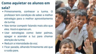 Primeiramente, conhecer a turma. O
professor tem condição de saber a melhor
estratégia para o melhor aproveitamento
da turma;
Não tentar competir falando mais alto que
eles. Você é apenas um.
Usar estratégias como: bater palmas,
apagar e acender a luz para chamar
atenção da turma;
Reduzir a intensidade da voz;
Ficar parado, olhando firmemente até que
o ruído pare.
Como aquietar os alunos em
sala?
 