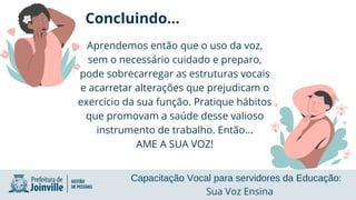 Concluindo...
Aprendemos então que o uso da voz,
sem o necessário cuidado e preparo,
pode sobrecarregar as estruturas vocais
e acarretar alterações que prejudicam o
exercício da sua função. Pratique hábitos
que promovam a saúde desse valioso
instrumento de trabalho. Então...
AME A SUA VOZ!
Capacitação Vocal para servidores da Educação:
Sua Voz Ensina
 