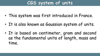 • This system was first introduced in France.
• It is also known as Gaussian system of units.
• It is based on centimeter, gram and second
as the fundamental units of length, mass and
time.
CGS system of units
 