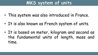 MKS system of units
• This system was also introduced in France.
• It is also known as French system of units.
• It is based on meter, kilogram and second as
the fundamental units of length, mass and
time.
 