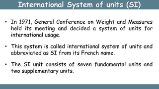 International System of units (SI)
• In 1971, General Conference on Weight and Measures
held its meeting and decided a system of units for
international usage.
• This system is called international system of units and
abbreviated as SI from its French name.
• The SI unit consists of seven fundamental units and
two supplementary units.
 