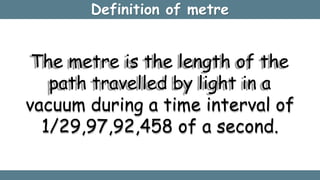 Definition of metre
The metre is the length of the
path travelled by light in a
vacuum during a time interval of
1/29,97,92,458 of a second.
 
