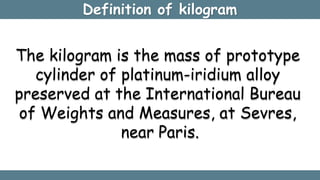Definition of kilogram
The kilogram is the mass of prototype
cylinder of platinum-iridium alloy
preserved at the International Bureau
of Weights and Measures, at Sevres,
near Paris.
 