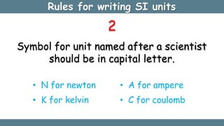 Rules for writing SI units
2
Symbol for unit named after a scientist
should be in capital letter.
• N for newton
• K for kelvin
• A for ampere
• C for coulomb
 