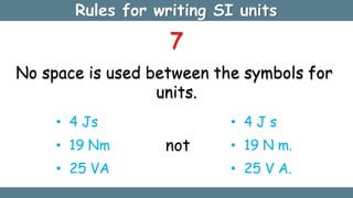 Rules for writing SI units
7
No space is used between the symbols for
units.
• 4 Js
• 19 Nm
• 25 VA
not
• 4 J s
• 19 N m.
• 25 V A.
 
